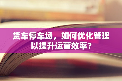 货车停车场，如何优化管理以提升运营效率？