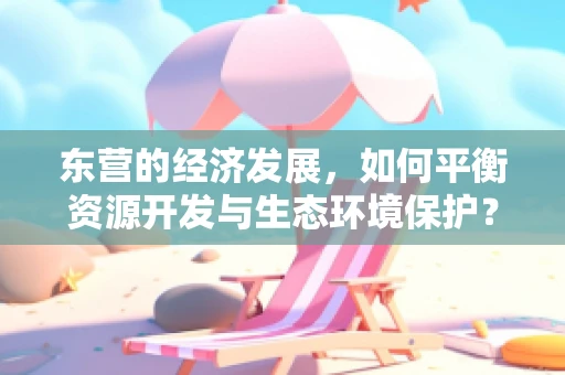东营的经济发展，如何平衡资源开发与生态环境保护？