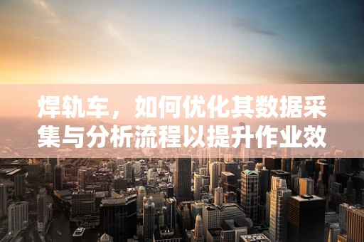 焊轨车，如何优化其数据采集与分析流程以提升作业效率？