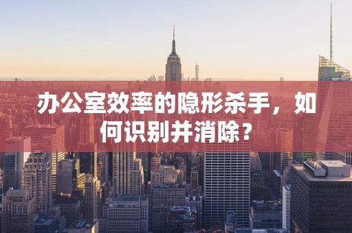 办公室效率的隐形杀手，如何识别并消除？
