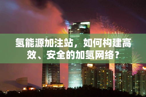 氢能源加注站，如何构建高效、安全的加氢网络？