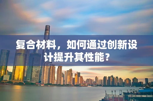 复合材料，如何通过创新设计提升其性能？