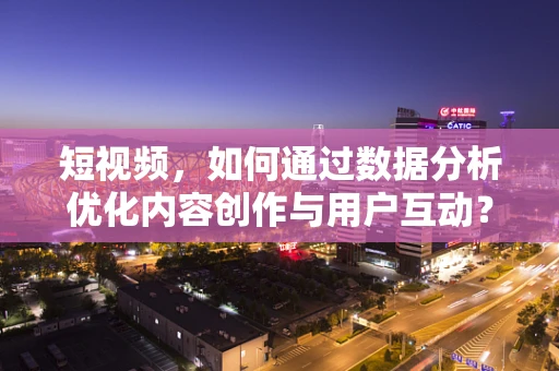 短视频，如何通过数据分析优化内容创作与用户互动？