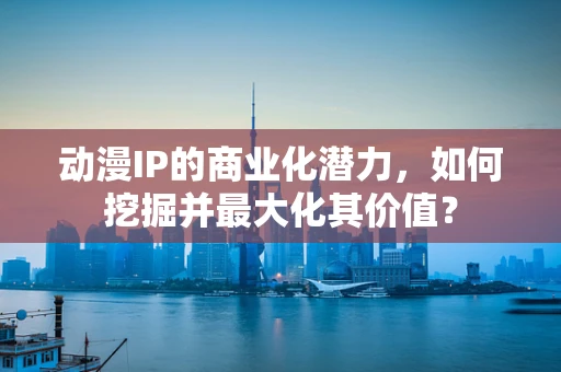 动漫IP的商业化潜力，如何挖掘并最大化其价值？