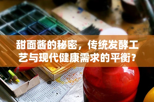 甜面酱的秘密，传统发酵工艺与现代健康需求的平衡？