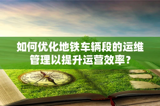如何优化地铁车辆段的运维管理以提升运营效率？