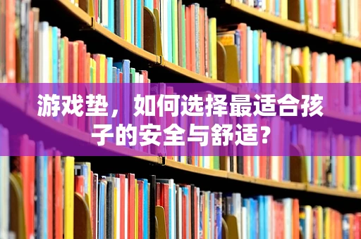 游戏垫，如何选择最适合孩子的安全与舒适？