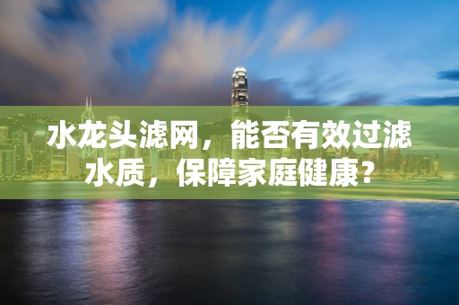 水龙头滤网，能否有效过滤水质，保障家庭健康？