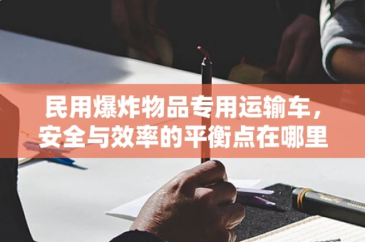 民用爆炸物品专用运输车，安全与效率的平衡点在哪里？