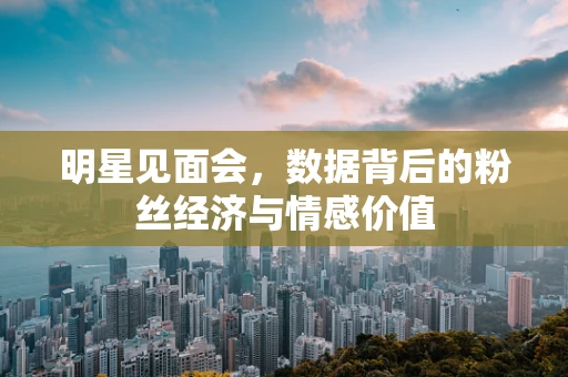 明星见面会，数据背后的粉丝经济与情感价值