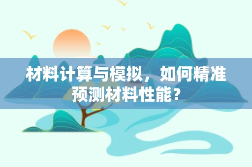 材料计算与模拟，如何精准预测材料性能？
