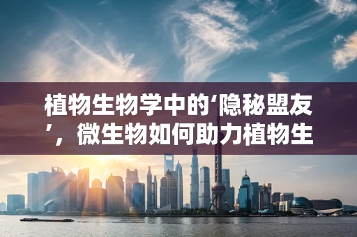 植物生物学中的‘隐秘盟友’，微生物如何助力植物生长？