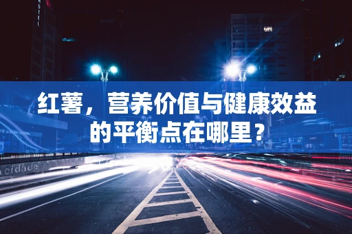 红薯，营养价值与健康效益的平衡点在哪里？