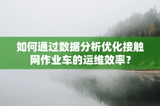 如何通过数据分析优化接触网作业车的运维效率？