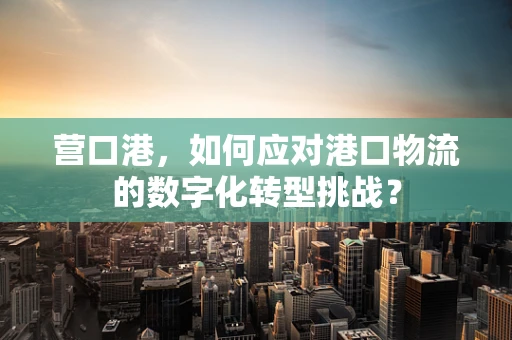 营口港，如何应对港口物流的数字化转型挑战？