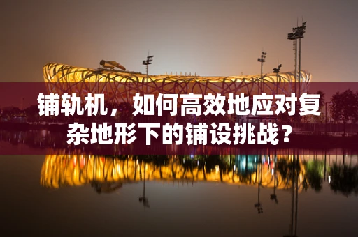 铺轨机，如何高效地应对复杂地形下的铺设挑战？
