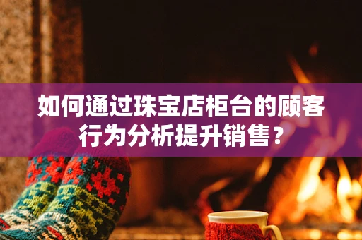 如何通过珠宝店柜台的顾客行为分析提升销售？