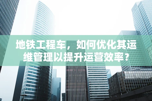 地铁工程车，如何优化其运维管理以提升运营效率？