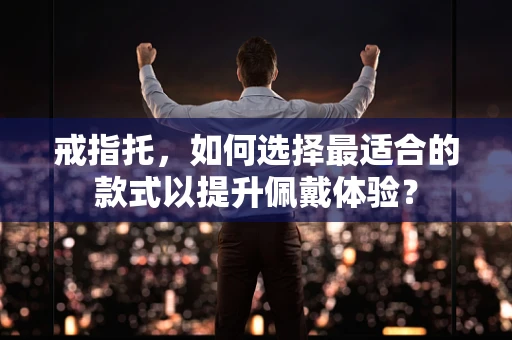 戒指托，如何选择最适合的款式以提升佩戴体验？