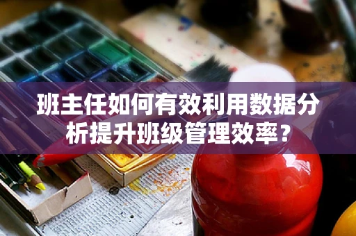 班主任如何有效利用数据分析提升班级管理效率？