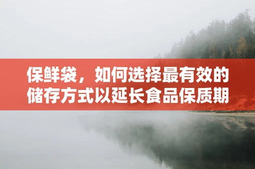 保鲜袋，如何选择最有效的储存方式以延长食品保质期？