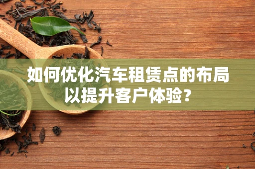 如何优化汽车租赁点的布局以提升客户体验？