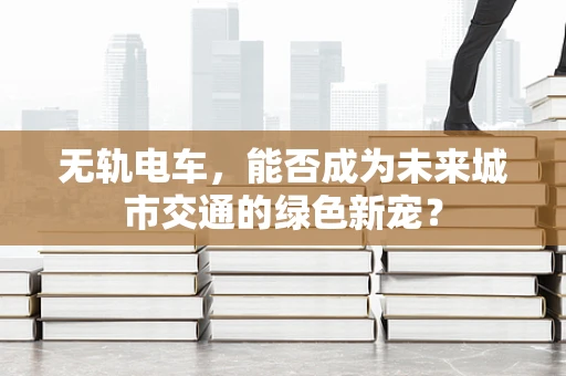无轨电车，能否成为未来城市交通的绿色新宠？