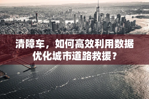 清障车，如何高效利用数据优化城市道路救援？