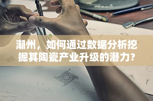 潮州，如何通过数据分析挖掘其陶瓷产业升级的潜力？
