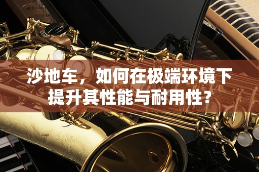 沙地车，如何在极端环境下提升其性能与耐用性？