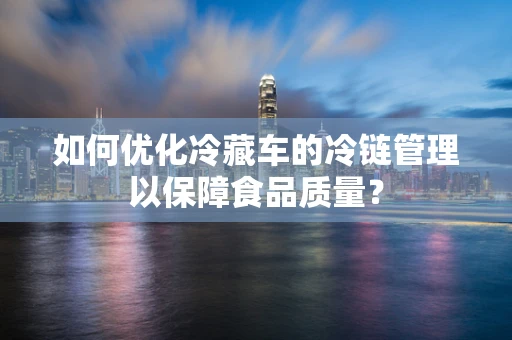 如何优化冷藏车的冷链管理以保障食品质量？