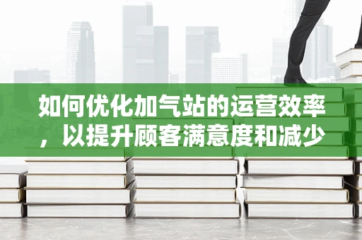 如何优化加气站的运营效率，以提升顾客满意度和减少运营成本？