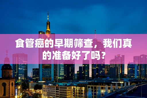 食管癌的早期筛查，我们真的准备好了吗？