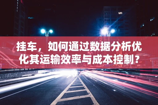 挂车，如何通过数据分析优化其运输效率与成本控制？