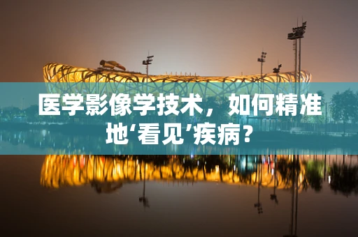 医学影像学技术，如何精准地‘看见’疾病？