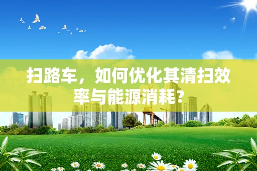 扫路车，如何优化其清扫效率与能源消耗？
