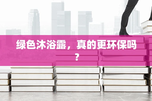 绿色沐浴露，真的更环保吗？