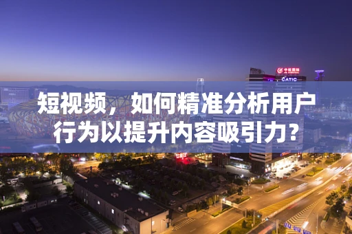 短视频，如何精准分析用户行为以提升内容吸引力？