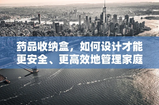 药品收纳盒，如何设计才能更安全、更高效地管理家庭药物？