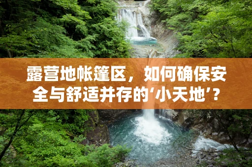 露营地帐篷区，如何确保安全与舒适并存的‘小天地’？