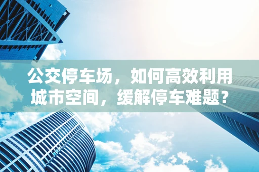公交停车场，如何高效利用城市空间，缓解停车难题？