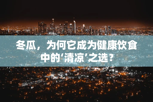 冬瓜，为何它成为健康饮食中的‘清凉’之选？
