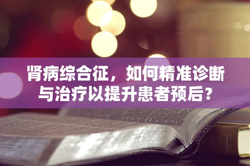 肾病综合征，如何精准诊断与治疗以提升患者预后？