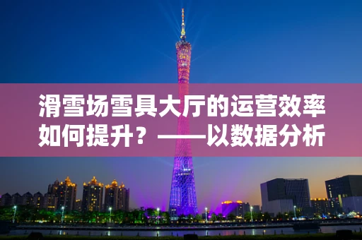 滑雪场雪具大厅的运营效率如何提升？——以数据分析为钥匙的探索