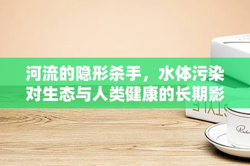 河流的隐形杀手，水体污染对生态与人类健康的长期影响
