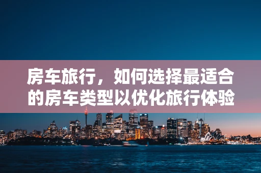 房车旅行，如何选择最适合的房车类型以优化旅行体验？