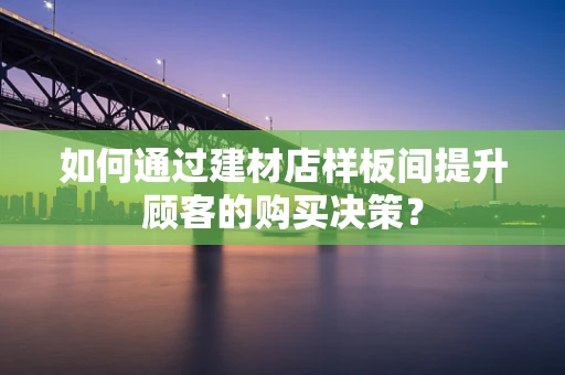 如何通过建材店样板间提升顾客的购买决策？