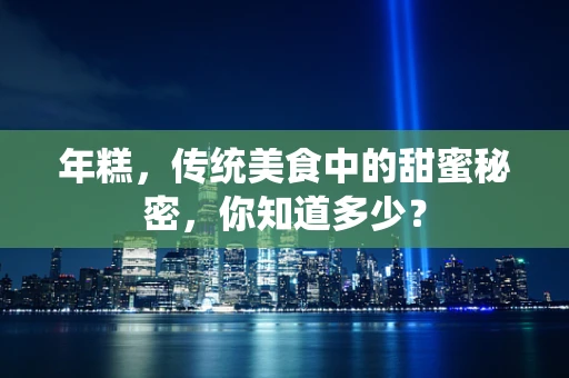 年糕，传统美食中的甜蜜秘密，你知道多少？