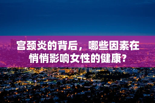 宫颈炎的背后，哪些因素在悄悄影响女性的健康？