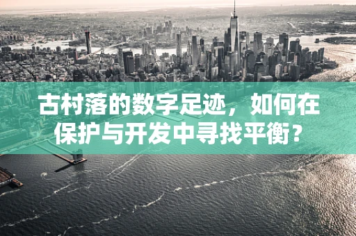 古村落的数字足迹，如何在保护与开发中寻找平衡？